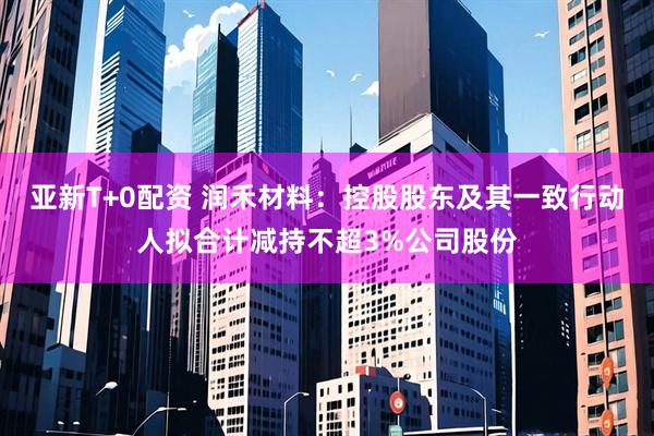 亚新T+0配资 润禾材料：控股股东及其一致行动人拟合计减持不超3%公司股份