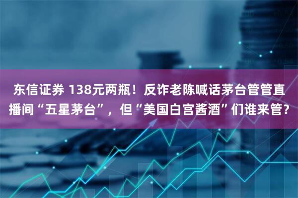 东信证券 138元两瓶！反诈老陈喊话茅台管管直播间“五星茅台”，但“美国白宫酱酒”们谁来管？
