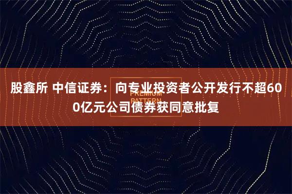 股鑫所 中信证券：向专业投资者公开发行不超600亿元公司债券获同意批复