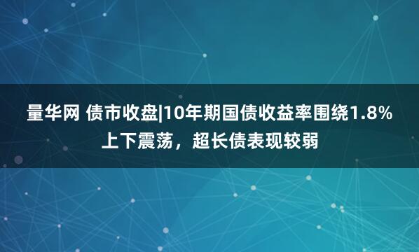 量华网 债市收盘|10年期国债收益率围绕1.8%上下震荡，超长债表现较弱