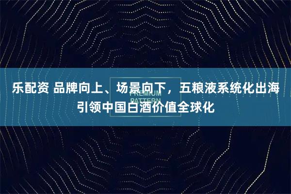 乐配资 品牌向上、场景向下，五粮液系统化出海引领中国白酒价值全球化