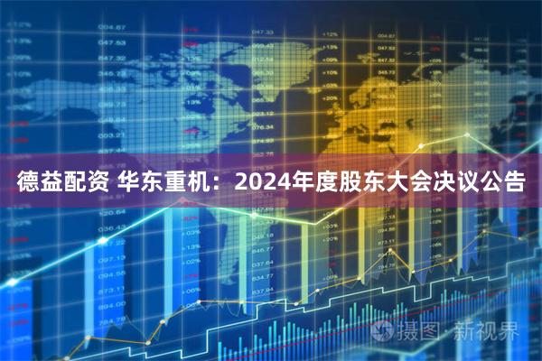 德益配资 华东重机：2024年度股东大会决议公告