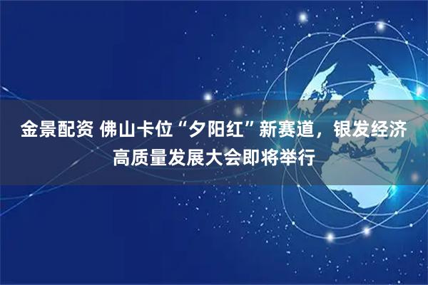 金景配资 佛山卡位“夕阳红”新赛道，银发经济高质量发展大会即将举行