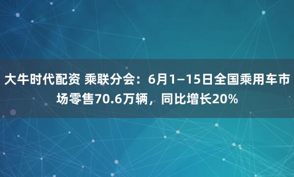 大牛时代配资 乘联分会：6月1—15日全国乘用车市场零售70.6万辆，同比增长20%
