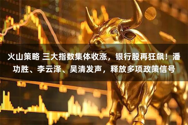 火山策略 三大指数集体收涨，银行股再狂飙！潘功胜、李云泽、吴清发声，释放多项政策信号