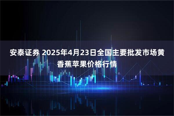 安泰证券 2025年4月23日全国主要批发市场黄香蕉苹果价格行情