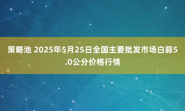 策略池 2025年5月25日全国主要批发市场白蒜5.0公分价格行情