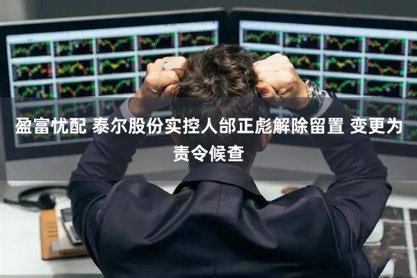 盈富忧配 泰尔股份实控人邰正彪解除留置 变更为责令候查