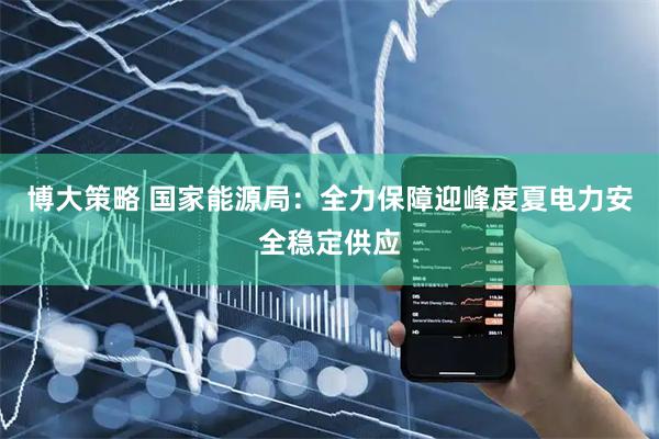 博大策略 国家能源局：全力保障迎峰度夏电力安全稳定供应