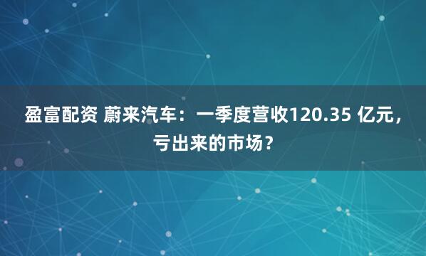 盈富配资 蔚来汽车：一季度营收120.35 亿元，亏出来的市场？