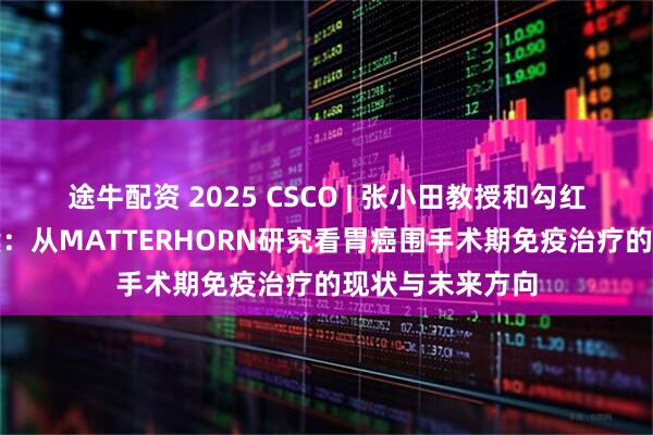 途牛配资 2025 CSCO | 张小田教授和勾红峰教授权威解读：从MATTERHORN研究看胃癌围手术期免疫治疗的现状与未来方向