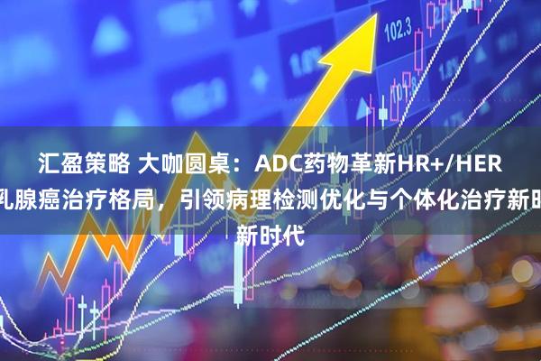 汇盈策略 大咖圆桌：ADC药物革新HR+/HER2-乳腺癌治疗格局，引领病理检测优化与个体化治疗新时代