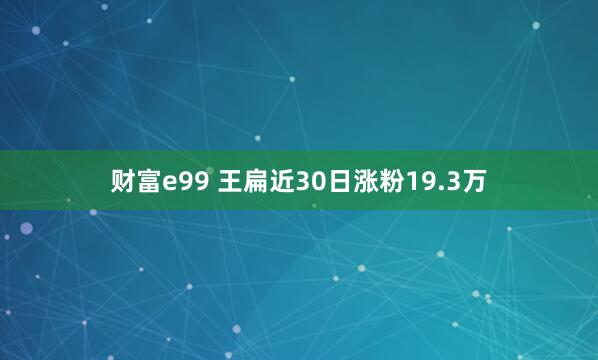 财富e99 王扁近30日涨粉19.3万