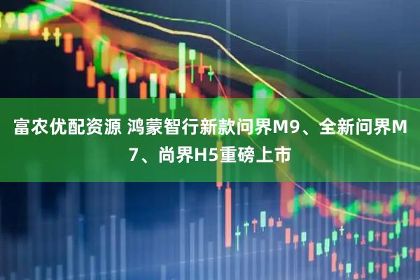 富农优配资源 鸿蒙智行新款问界M9、全新问界M7、尚界H5重磅上市