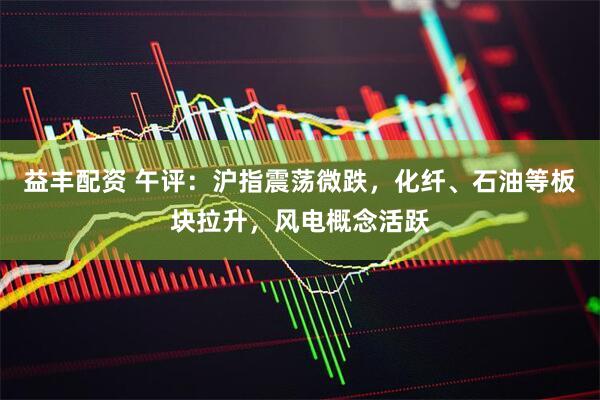 益丰配资 午评：沪指震荡微跌，化纤、石油等板块拉升，风电概念活跃