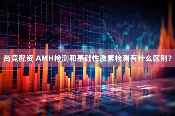尚竞配资 AMH检测和基础性激素检测有什么区别？