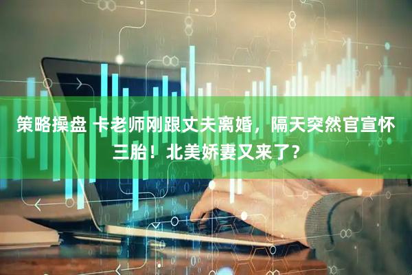 策略操盘 卡老师刚跟丈夫离婚，隔天突然官宣怀三胎！北美娇妻又来了？
