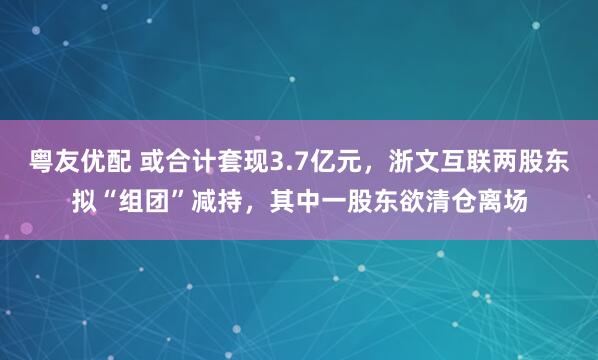 粤友优配 或合计套现3.7亿元，浙文互联两股东拟“组团”减持，其中一股东欲清仓离场