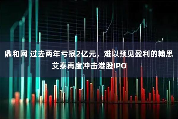 鼎和网 过去两年亏损2亿元,难以预见盈利的翰思艾泰再度冲击港股IPO