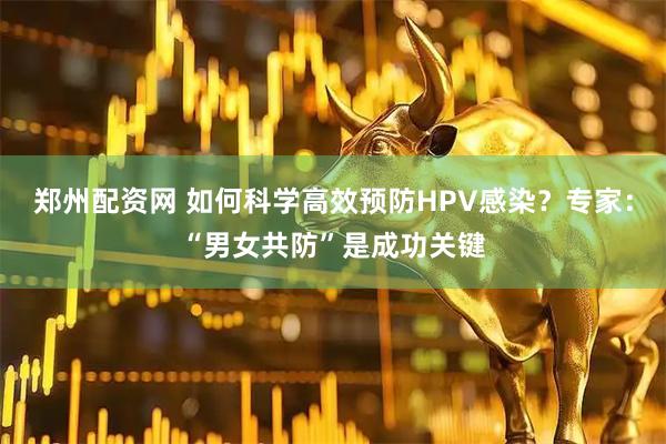 郑州配资网 如何科学高效预防HPV感染?专家:“男女共防”是成功关键
