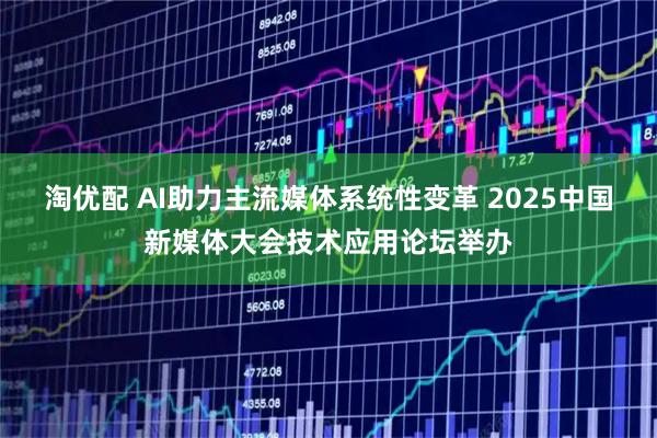 淘优配 AI助力主流媒体系统性变革 2025中国新媒体大会技术应用论坛举办
