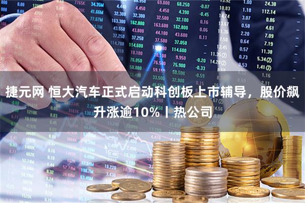 捷元网 恒大汽车正式启动科创板上市辅导，股价飙升涨逾10%丨热公司