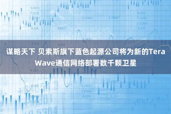 谋略天下 贝索斯旗下蓝色起源公司将为新的TeraWave通信网络部署数千颗卫星