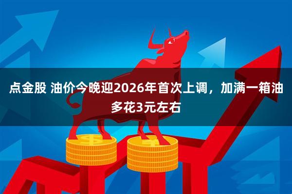 点金股 油价今晚迎2026年首次上调，加满一箱油多花3元左右