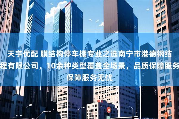 天宇优配 膜结构停车棚专业之选南宁市港德钢结构工程有限公司，10余种类型覆盖全场景，品质保障服务无忧