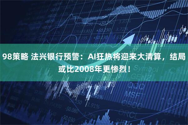 98策略 法兴银行预警:AI狂热将迎来大清算,结局或比2008年更惨烈!