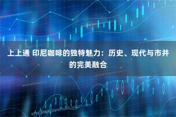 上上通 印尼咖啡的独特魅力：历史、现代与市井的完美融合