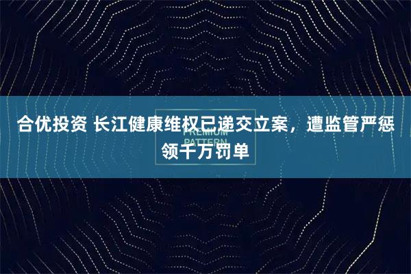 合优投资 长江健康维权已递交立案,遭监管严惩领千万罚单