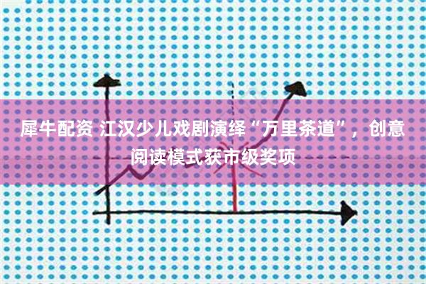 犀牛配资 江汉少儿戏剧演绎“万里茶道”，创意阅读模式获市级奖项