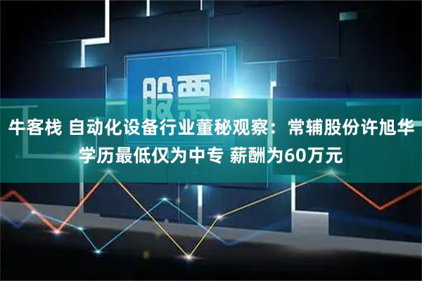 牛客栈 自动化设备行业董秘观察：常辅股份许旭华学历最低仅为中专 薪酬为60万元
