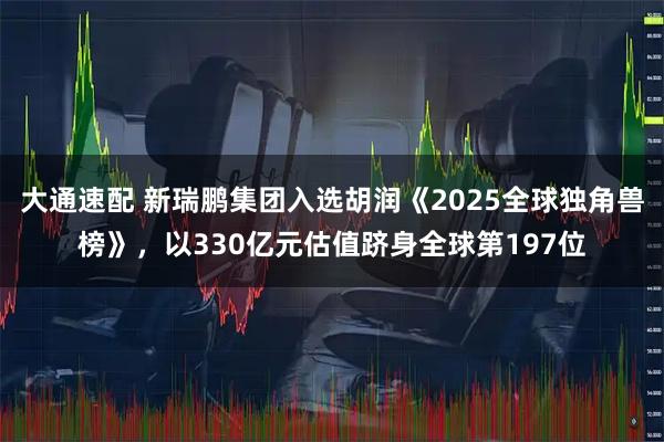 大通速配 新瑞鹏集团入选胡润《2025全球独角兽榜》,以330亿元估值跻身全球第197位