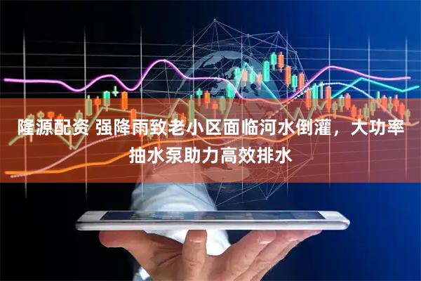 隆源配资 强降雨致老小区面临河水倒灌，大功率抽水泵助力高效排水