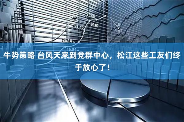 牛势策略 台风天来到党群中心，松江这些工友们终于放心了！