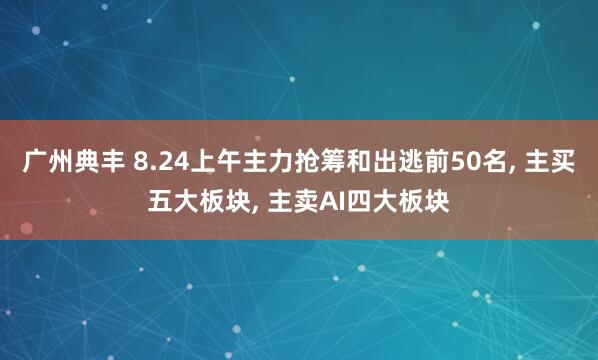 广州典丰 8.24上午主力抢筹和出逃前50名, 主买五大板块, 主卖AI四大板块