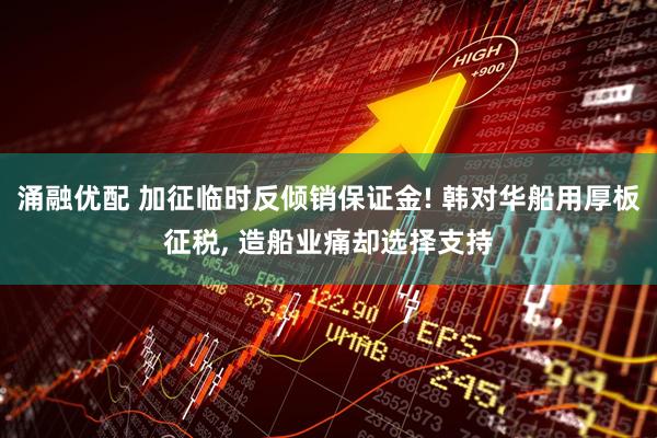 涌融优配 加征临时反倾销保证金! 韩对华船用厚板征税, 造船业痛却选择支持